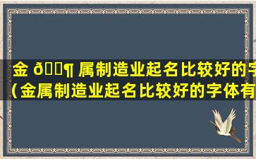 金 🐶 属制造业起名比较好的字（金属制造业起名比较好的字体有哪些）